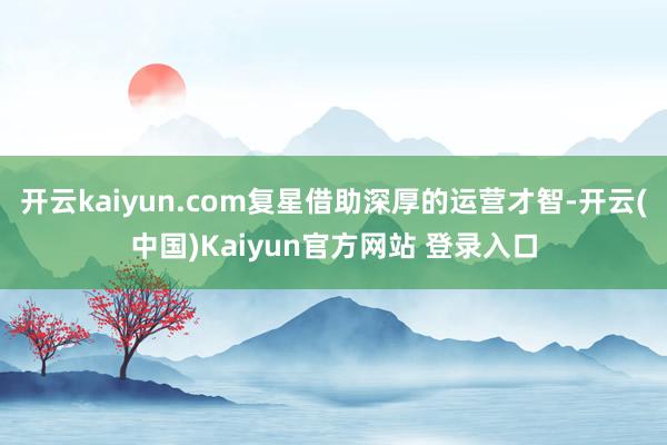 开云kaiyun.com复星借助深厚的运营才智-开云(中国)Kaiyun官方网站 登录入口