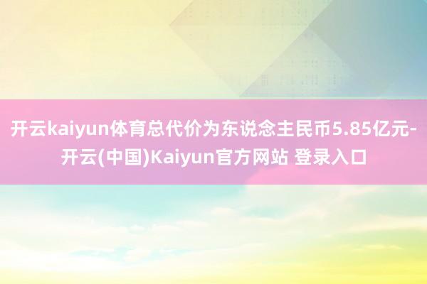 开云kaiyun体育总代价为东说念主民币5.85亿元-开云(中国)Kaiyun官方网站 登录入口