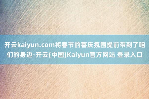 开云kaiyun.com将春节的喜庆氛围提前带到了咱们的身边-开云(中国)Kaiyun官方网站 登录入口