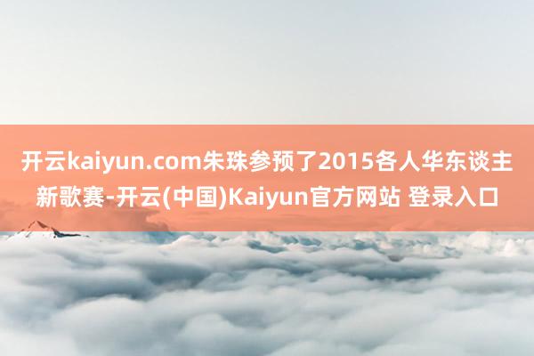 开云kaiyun.com朱珠参预了2015各人华东谈主新歌赛-开云(中国)Kaiyun官方网站 登录入口