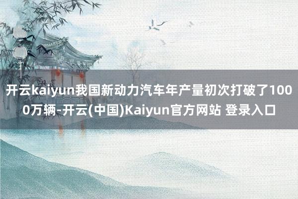 开云kaiyun我国新动力汽车年产量初次打破了1000万辆-开云(中国)Kaiyun官方网站 登录入口