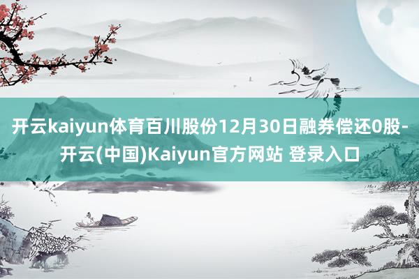 开云kaiyun体育百川股份12月30日融券偿还0股-开云(中国)Kaiyun官方网站 登录入口