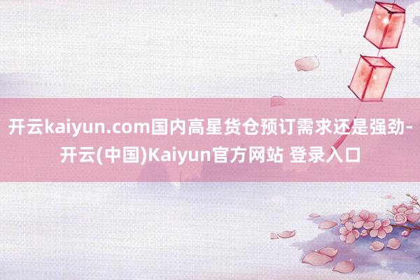 开云kaiyun.com国内高星货仓预订需求还是强劲-开云(中国)Kaiyun官方网站 登录入口