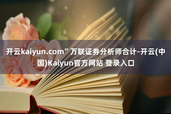 开云kaiyun.com”万联证券分析师合计-开云(中国)Kaiyun官方网站 登录入口
