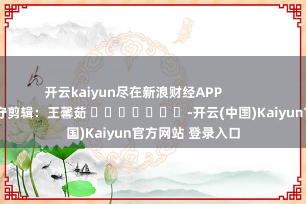 开云kaiyun尽在新浪财经APP            						职守剪辑：王馨茹 							-开云(中国)Kaiyun官方网站 登录入口