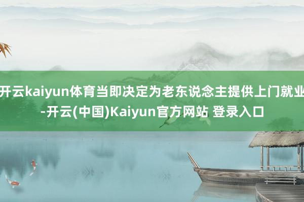 开云kaiyun体育当即决定为老东说念主提供上门就业-开云(中国)Kaiyun官方网站 登录入口