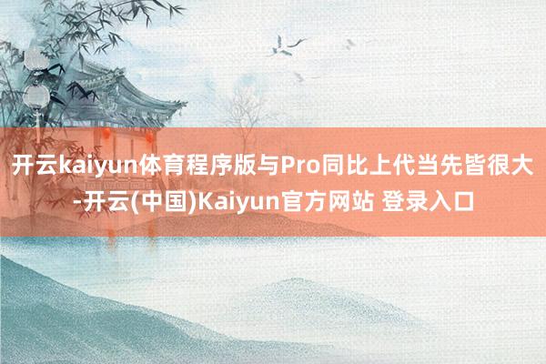 开云kaiyun体育程序版与Pro同比上代当先皆很大-开云(中国)Kaiyun官方网站 登录入口