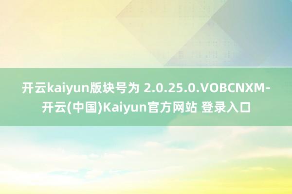 开云kaiyun版块号为 2.0.25.0.VOBCNXM-开云(中国)Kaiyun官方网站 登录入口