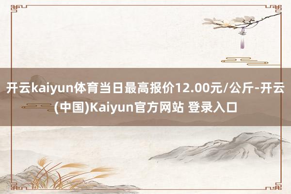 开云kaiyun体育当日最高报价12.00元/公斤-开云(中国)Kaiyun官方网站 登录入口