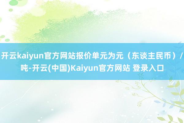 开云kaiyun官方网站报价单元为元（东谈主民币）/吨-开云(中国)Kaiyun官方网站 登录入口
