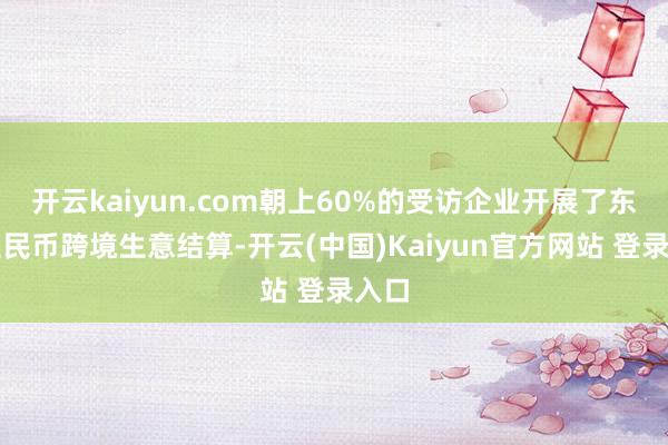 开云kaiyun.com朝上60%的受访企业开展了东谈主民币跨境生意结算-开云(中国)Kaiyun官方网站 登录入口