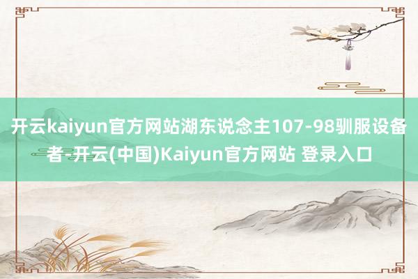 开云kaiyun官方网站湖东说念主107-98驯服设备者-开云(中国)Kaiyun官方网站 登录入口