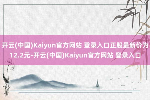 开云(中国)Kaiyun官方网站 登录入口正股最新价为12.2元-开云(中国)Kaiyun官方网站 登录入口