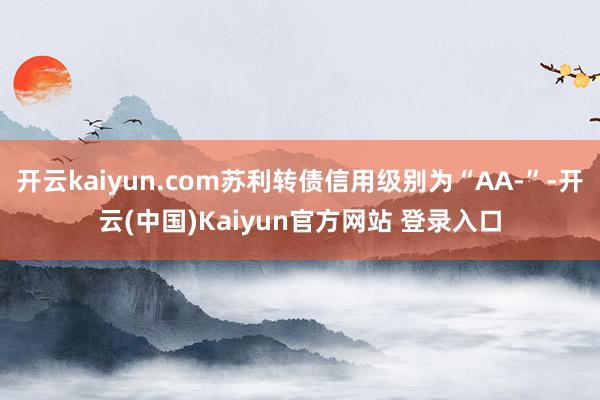开云kaiyun.com苏利转债信用级别为“AA-”-开云(中国)Kaiyun官方网站 登录入口