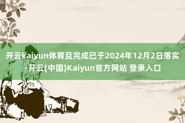 开云kaiyun体育且完成已于2024年12月2日落实-开云(中国)Kaiyun官方网站 登录入口