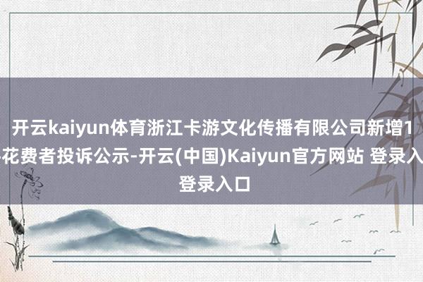 开云kaiyun体育浙江卡游文化传播有限公司新增1件花费者投诉公示-开云(中国)Kaiyun官方网站 登录入口