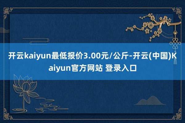 开云kaiyun最低报价3.00元/公斤-开云(中国)Kaiyun官方网站 登录入口