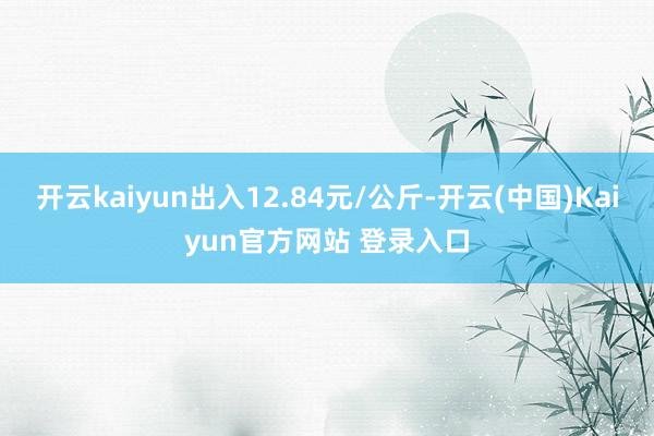 开云kaiyun出入12.84元/公斤-开云(中国)Kaiyun官方网站 登录入口