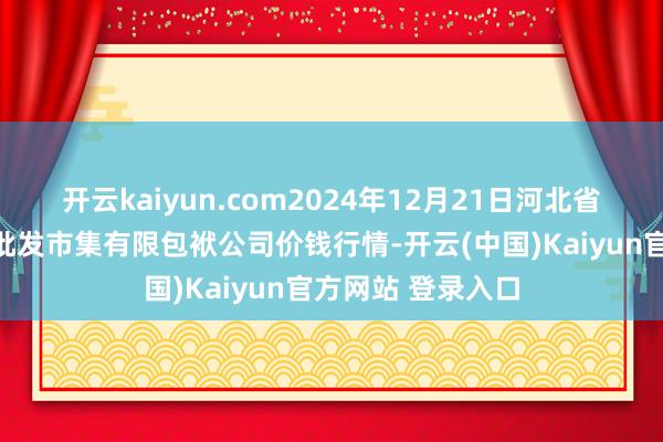 开云kaiyun.com2024年12月21日河北省怀来县京西果菜批发市集有限包袱公司价钱行情-开云(中国)Kaiyun官方网站 登录入口