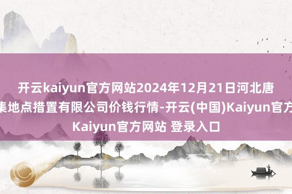 开云kaiyun官方网站2024年12月21日河北唐山市荷花坑市集地点措置有限公司价钱行情-开云(中国)Kaiyun官方网站 登录入口