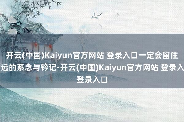 开云(中国)Kaiyun官方网站 登录入口一定会留住长远的系念与钤记-开云(中国)Kaiyun官方网站 登录入口