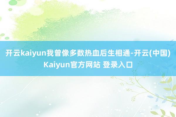 开云kaiyun我曾像多数热血后生相通-开云(中国)Kaiyun官方网站 登录入口