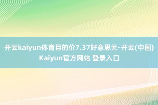 开云kaiyun体育目的价7.37好意思元-开云(中国)Kaiyun官方网站 登录入口