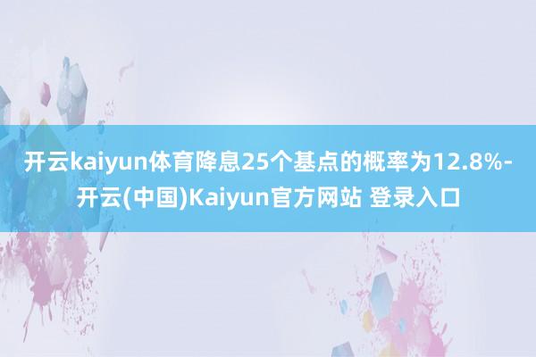 开云kaiyun体育降息25个基点的概率为12.8%-开云(中国)Kaiyun官方网站 登录入口