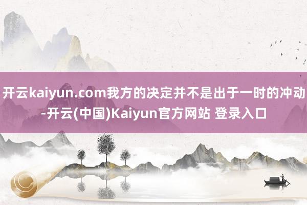 开云kaiyun.com我方的决定并不是出于一时的冲动-开云(中国)Kaiyun官方网站 登录入口