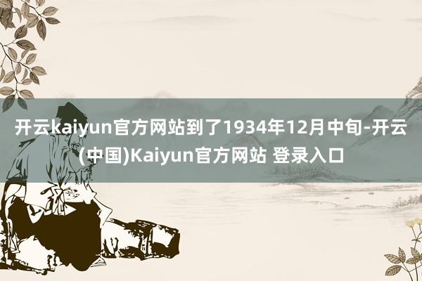 开云kaiyun官方网站到了1934年12月中旬-开云(中国)Kaiyun官方网站 登录入口