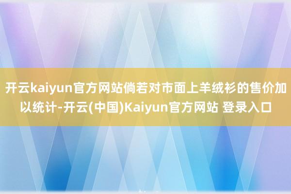 开云kaiyun官方网站倘若对市面上羊绒衫的售价加以统计-开云(中国)Kaiyun官方网站 登录入口