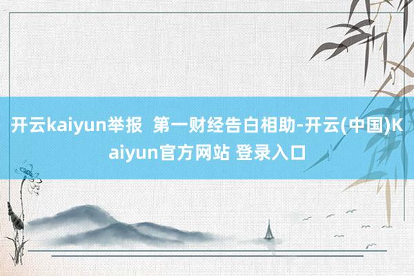 开云kaiyun举报  第一财经告白相助-开云(中国)Kaiyun官方网站 登录入口