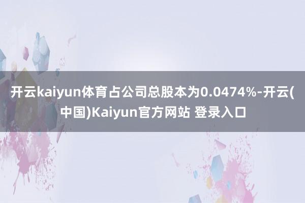 开云kaiyun体育占公司总股本为0.0474%-开云(中国)Kaiyun官方网站 登录入口