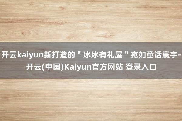 开云kaiyun新打造的＂冰冰有礼屋＂宛如童话寰宇-开云(中国)Kaiyun官方网站 登录入口