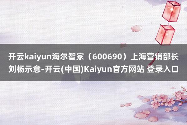 开云kaiyun　　海尔智家（600690）上海营销部长刘杨示意-开云(中国)Kaiyun官方网站 登录入口