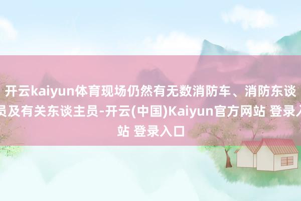 开云kaiyun体育现场仍然有无数消防车、消防东谈主员及有关东谈主员-开云(中国)Kaiyun官方网站 登录入口
