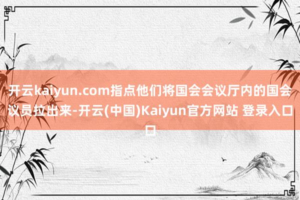 开云kaiyun.com指点他们将国会会议厅内的国会议员拉出来-开云(中国)Kaiyun官方网站 登录入口