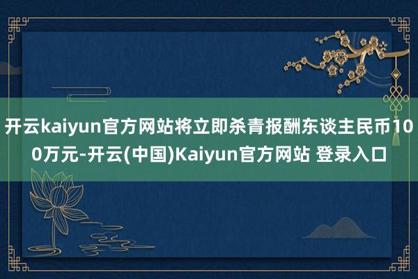 开云kaiyun官方网站将立即杀青报酬东谈主民币100万元-开云(中国)Kaiyun官方网站 登录入口