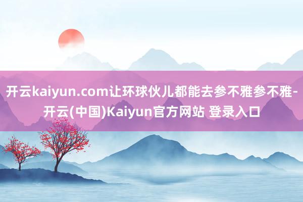 开云kaiyun.com让环球伙儿都能去参不雅参不雅-开云(中国)Kaiyun官方网站 登录入口