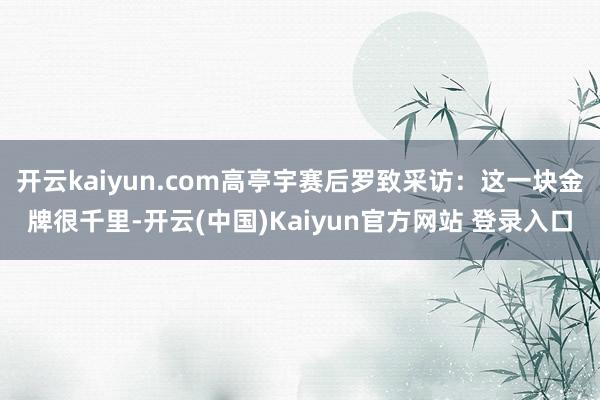 开云kaiyun.com高亭宇赛后罗致采访：这一块金牌很千里-开云(中国)Kaiyun官方网站 登录入口