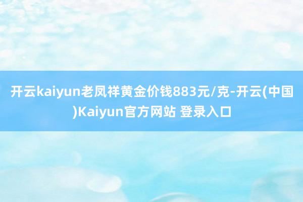 开云kaiyun老凤祥黄金价钱883元/克-开云(中国)Kaiyun官方网站 登录入口