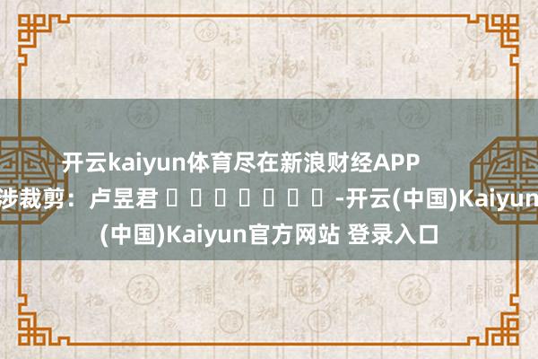 开云kaiyun体育尽在新浪财经APP            						牵涉裁剪：卢昱君 							-开云(中国)Kaiyun官方网站 登录入口