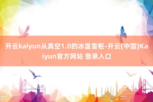 开云kaiyun从真空1.0的冰温雪柜-开云(中国)Kaiyun官方网站 登录入口
