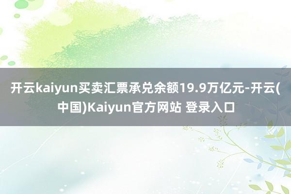 开云kaiyun买卖汇票承兑余额19.9万亿元-开云(中国)Kaiyun官方网站 登录入口