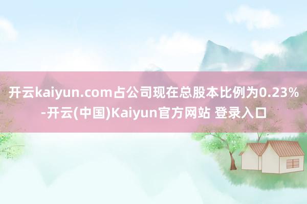开云kaiyun.com占公司现在总股本比例为0.23%-开云(中国)Kaiyun官方网站 登录入口