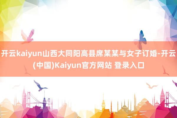 开云kaiyun山西大同阳高县席某某与女子订婚-开云(中国)Kaiyun官方网站 登录入口