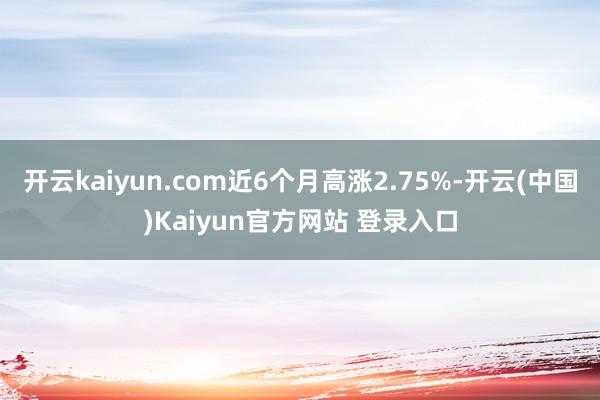 开云kaiyun.com近6个月高涨2.75%-开云(中国)Kaiyun官方网站 登录入口