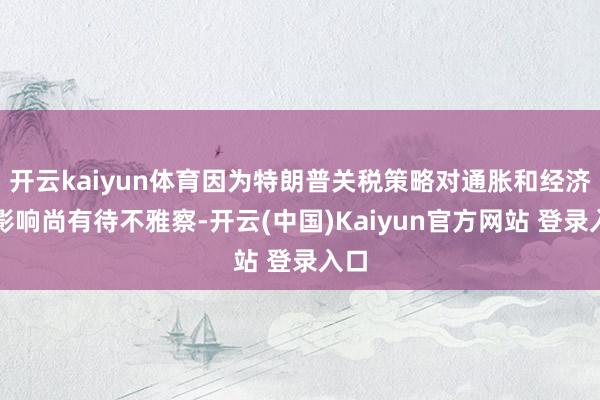 开云kaiyun体育因为特朗普关税策略对通胀和经济的影响尚有待不雅察-开云(中国)Kaiyun官方网站 登录入口