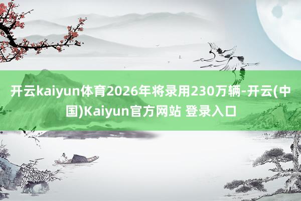 开云kaiyun体育2026年将录用230万辆-开云(中国)Kaiyun官方网站 登录入口