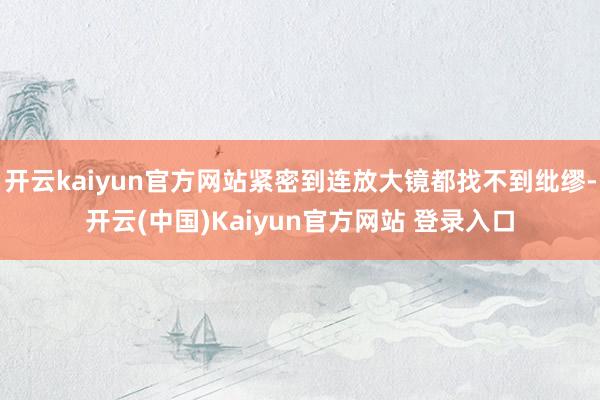 开云kaiyun官方网站紧密到连放大镜都找不到纰缪-开云(中国)Kaiyun官方网站 登录入口